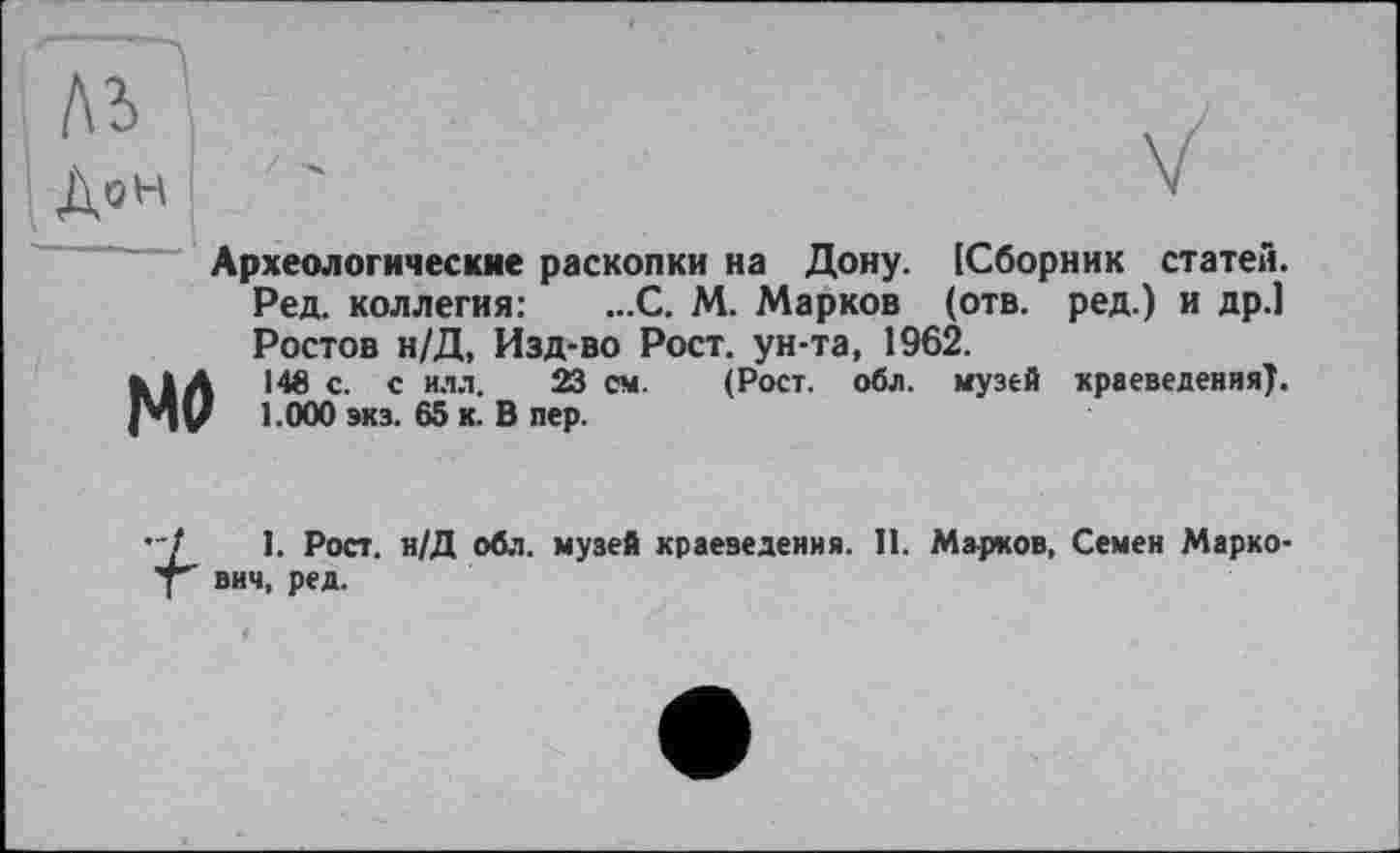 ﻿Археологические раскопки на Дону. [Сборник статей. Ред. коллегия: ...С. М. Марков (отв. ред.) и др.] Ростов н/Д, Изд-во Рост, ун-та, 1962.
с- с илл. 23 с**- (Рост. обл. музей краеведения). V 1000 экз- 65 к. В пер.
"/	1. Рост. н/Д обл. музей краеведения. 11. Марков, Семен Марко-
у" вич, ред.